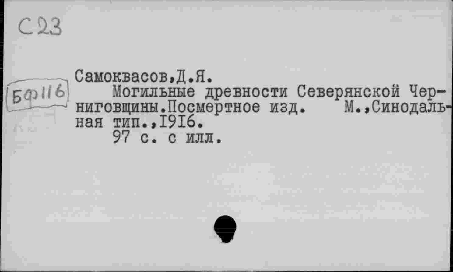 ﻿С£3
, Самокваоов.Д.Я.
БфНб) Могильные древности Северянской Чер-—ниговщины.Посмертное изд. М.,Синодаль ная тип.,1916.
97 с. с илл.